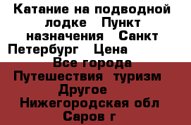 Катание на подводной лодке › Пункт назначения ­ Санкт-Петербург › Цена ­ 5 000 - Все города Путешествия, туризм » Другое   . Нижегородская обл.,Саров г.